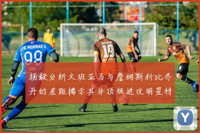 杨毅分析文班亚马与詹姆斯科比乔丹的差距揭示其非顶级进攻明星特质
