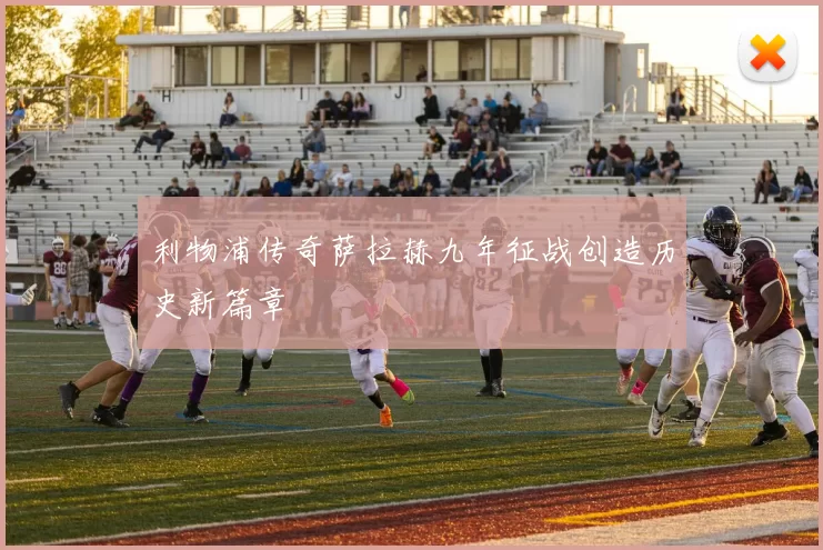 利物浦传奇萨拉赫九年征战创造历史新篇章