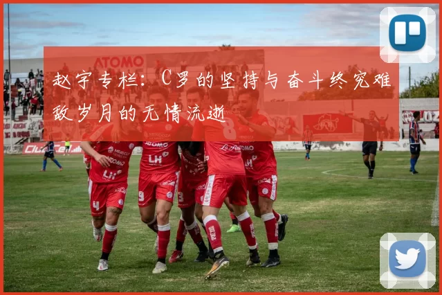 赵宇专栏：C罗的坚持与奋斗终究难敌岁月的无情流逝