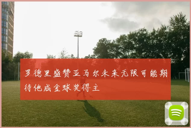 罗德里盛赞亚马尔未来无限可能期待他成金球奖得主
