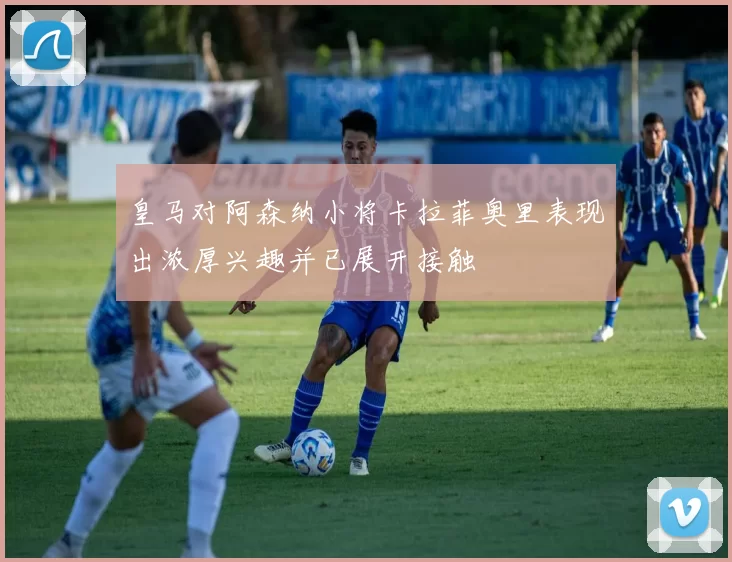 皇马对阿森纳小将卡拉菲奥里表现出浓厚兴趣并已展开接触