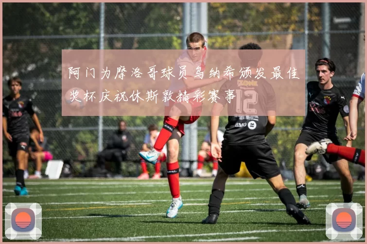 阿门为摩洛哥球员乌纳希颁发最佳奖杯庆祝休斯敦精彩赛事