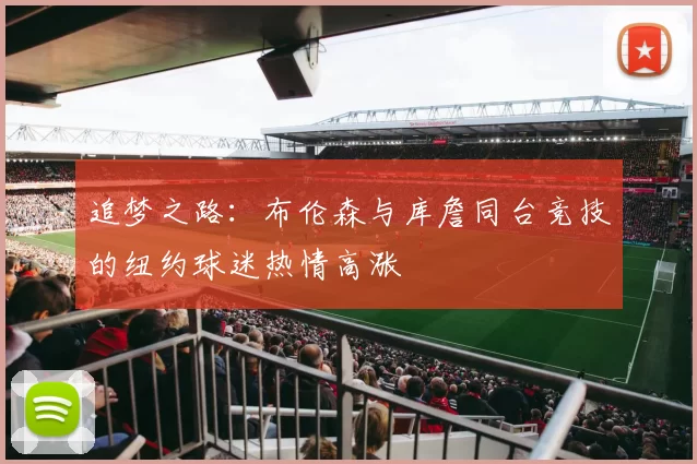追梦之路：布伦森与库詹同台竞技的纽约球迷热情高涨