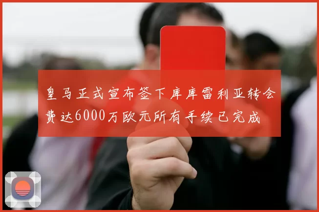 皇马正式宣布签下库库雷利亚转会费达6000万欧元所有手续已完成