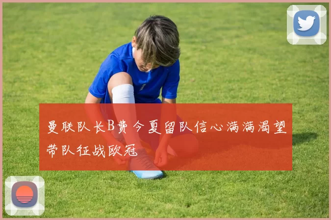 曼联队长B费今夏留队信心满满渴望带队征战欧冠