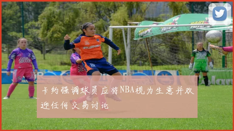 卡约强调球员应将NBA视为生意并欢迎任何交易讨论