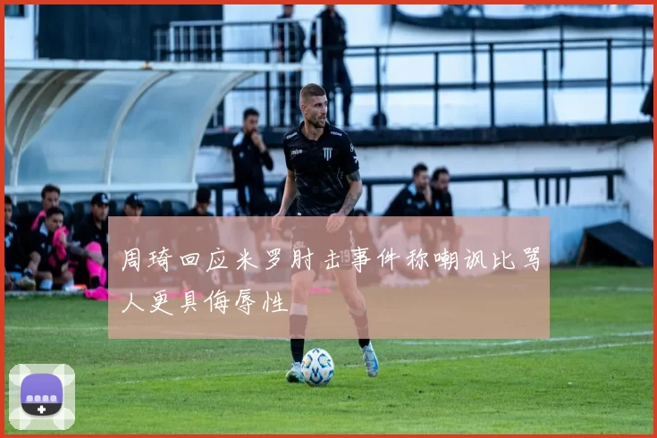 周琦回应米罗肘击事件称嘲讽比骂人更具侮辱性