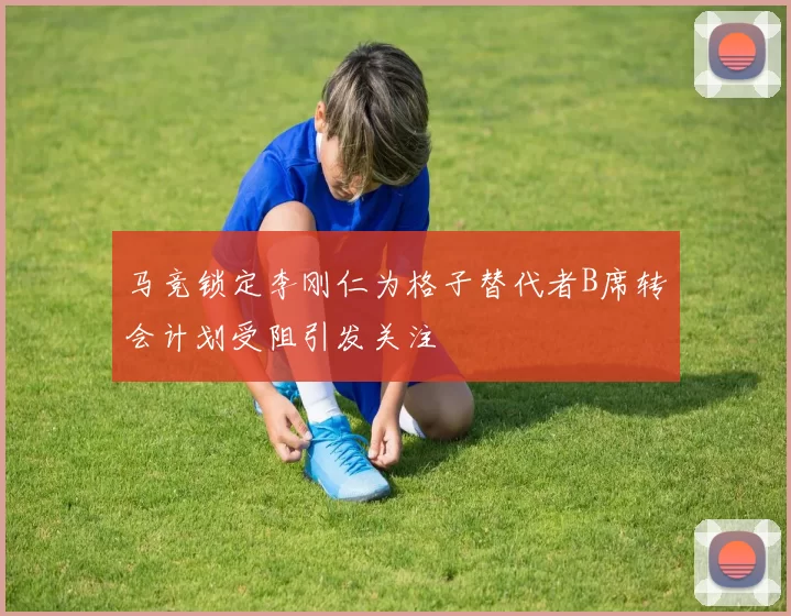 马竞锁定李刚仁为格子替代者B席转会计划受阻引发关注