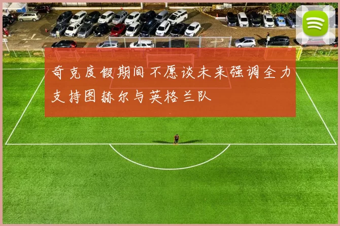 奇克度假期间不愿谈未来强调全力支持图赫尔与英格兰队