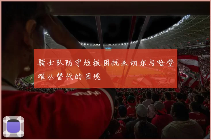骑士队防守短板困扰米切尔与哈登难以替代的困境