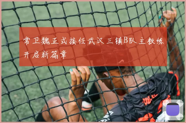 常卫魏正式接任武汉三镇B队主教练开启新篇章