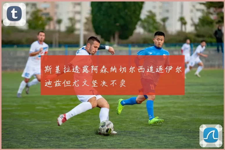 斯基拉透露阿森纳切尔西追逐伊尔迪兹但尤文坚决不卖