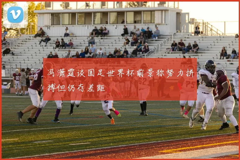 冯潇霆谈国足世界杯前景称努力拼搏但仍存差距